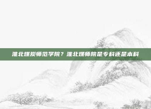 淮北煤炭师范学院？淮北煤师院是专科还是本科