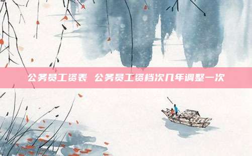 公务员工资表 公务员工资档次几年调整一次