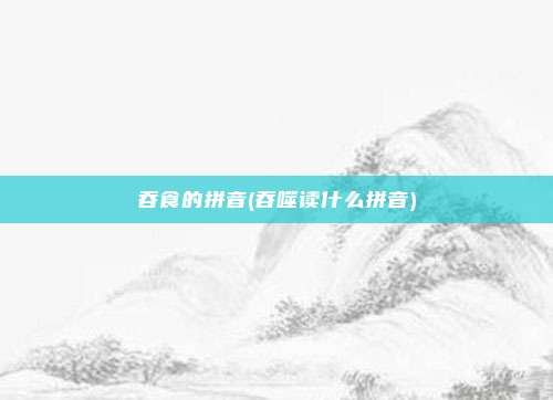吞食的拼音(吞噬读什么拼音)