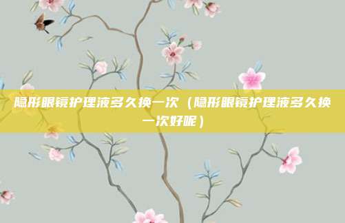 隐形眼镜护理液多久换一次（隐形眼镜护理液多久换一次好呢）