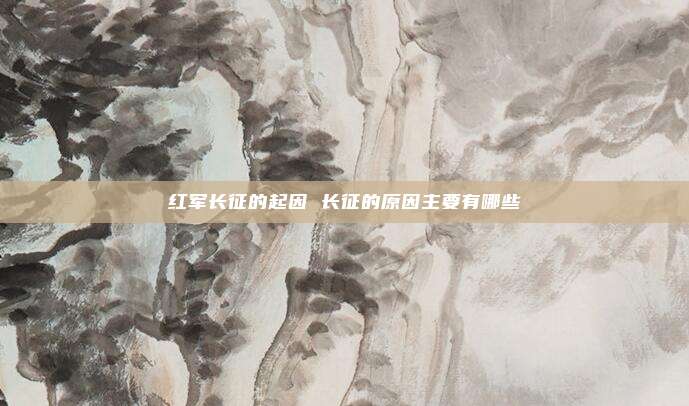红军长征的起因 长征的原因主要有哪些