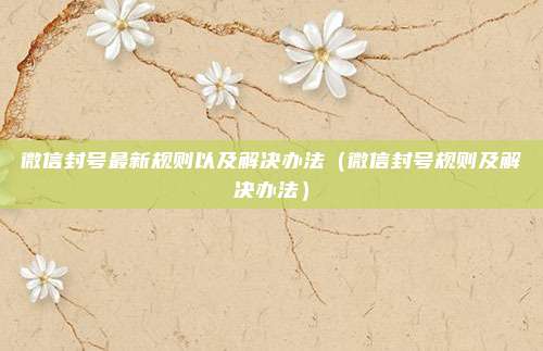 微信封号最新规则以及解决办法（微信封号规则及解决办法）