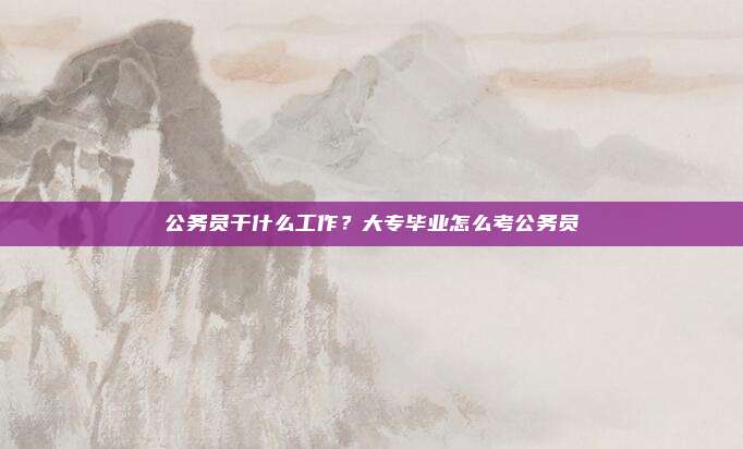 公务员干什么工作？大专毕业怎么考公务员