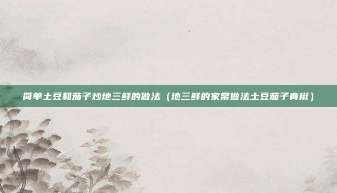 简单土豆和茄子炒地三鲜的做法（地三鲜的家常做法土豆茄子青椒）