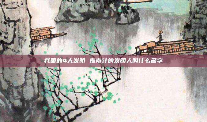 我国的4大发明 指南针的发明人叫什么名字