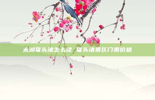 太湖鼋头渚怎么读 鼋头渚景区门票价格