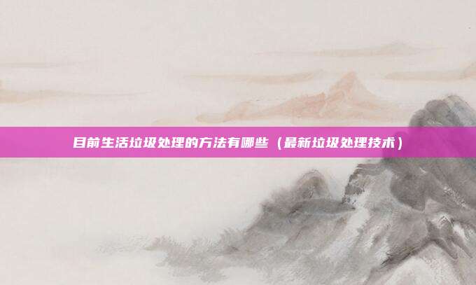 目前生活垃圾处理的方法有哪些（最新垃圾处理技术）
