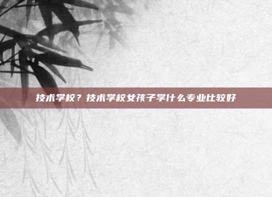 技术学校?技术学校女孩子学什么专业比较好