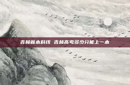 吉林省本科线 吉林高考多少分能上一本