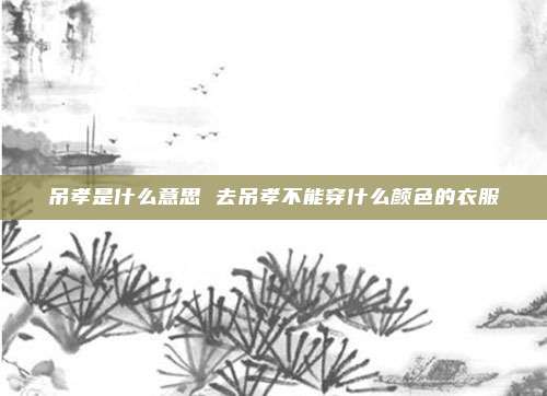吊孝是什么意思 去吊孝不能穿什么颜色的衣服