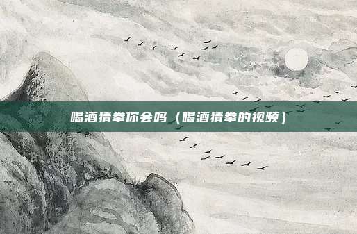 喝酒猜拳你会吗(喝酒猜拳的视频)