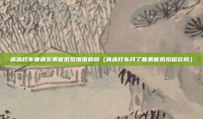 滴滴打车普通发票能抵扣增值税吗(滴滴打车开了普票能抵扣税款吗)