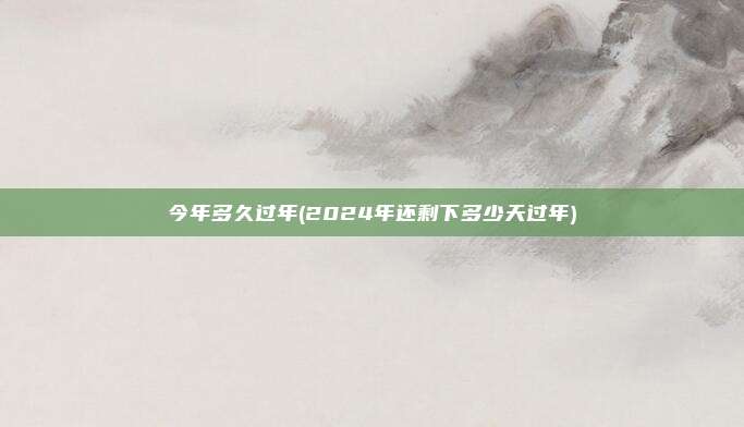 今年多久过年(2024年还剩下多少天过年)