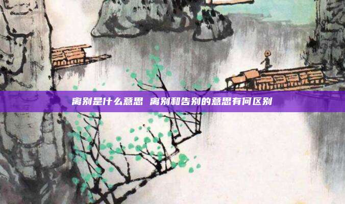 离别是什么意思 离别和告别的意思有何区别