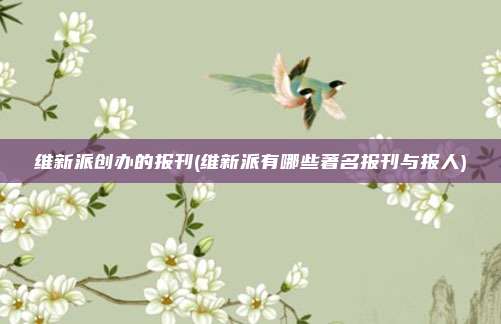 维新派创办的报刊(维新派有哪些著名报刊与报人)