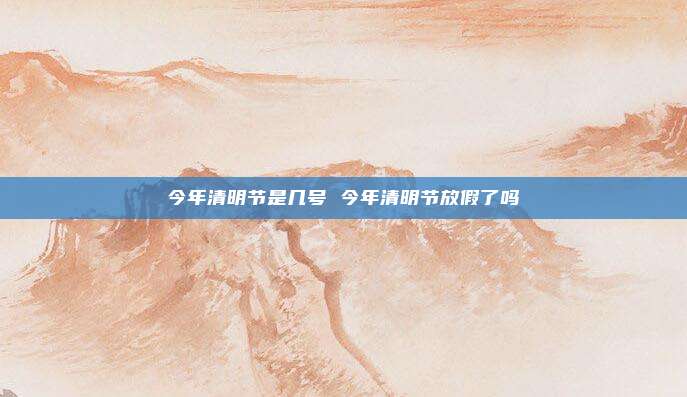 今年清明节是几号 今年清明节放假了吗
