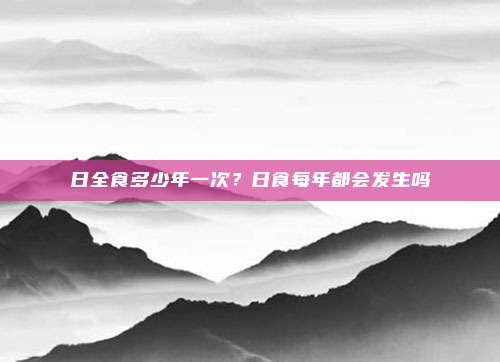 日全食多少年一次？日食每年都会发生吗