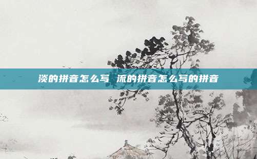 淡的拼音怎么写 流的拼音怎么写的拼音