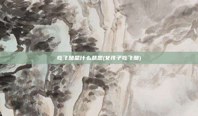 吃飞醋是什么意思(女孩子吃飞醋)