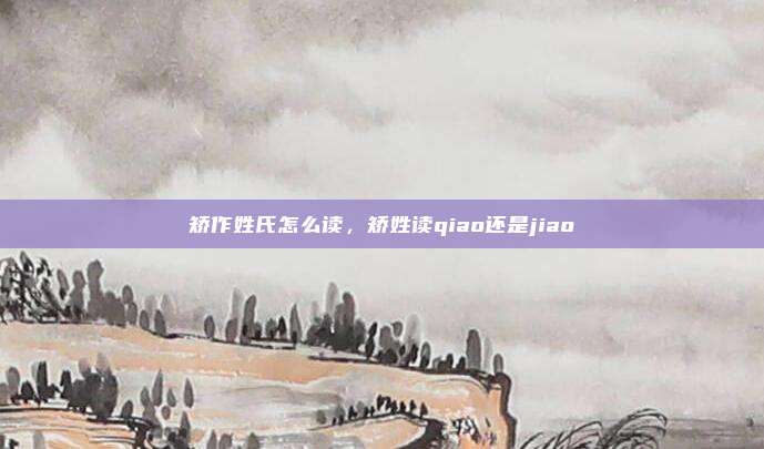 矫作姓氏怎么读，矫姓读qiao还是jiao