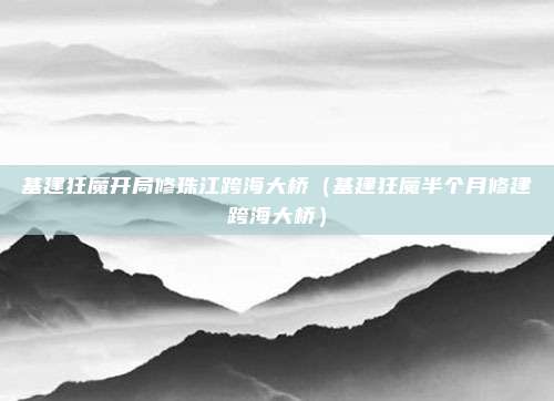 基建狂魔开局修珠江跨海大桥（基建狂魔半个月修建跨海大桥）