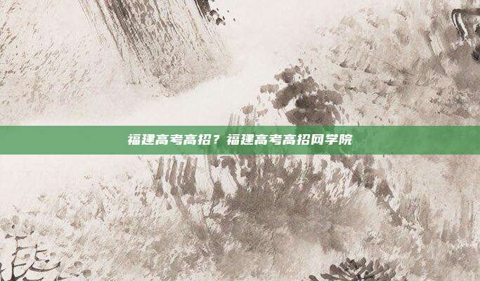 福建高考高招？福建高考高招网学院