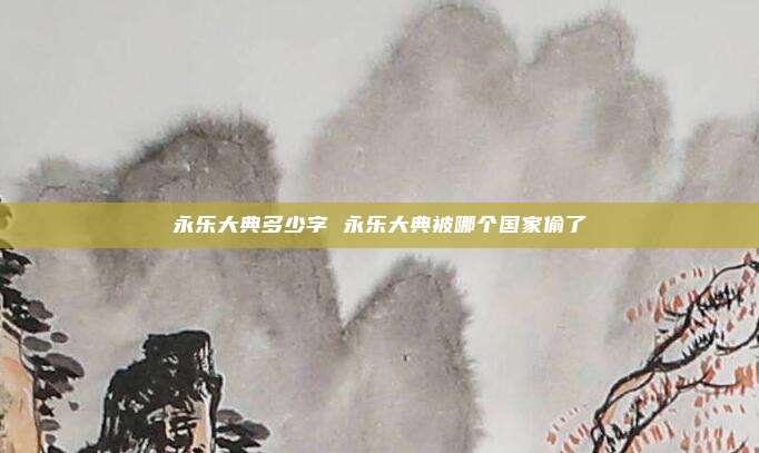 永乐大典多少字 永乐大典被哪个国家偷了