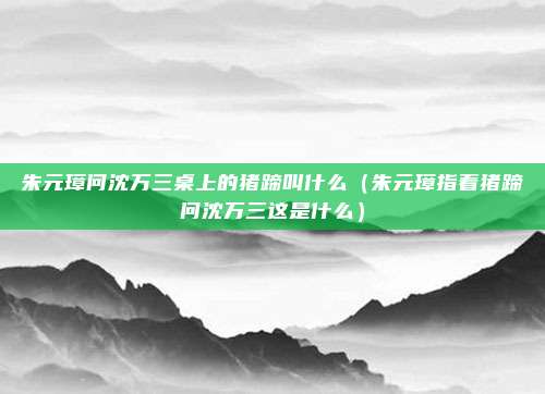 朱元璋问沈万三桌上的猪蹄叫什么（朱元璋指着猪蹄问沈万三这是什么）