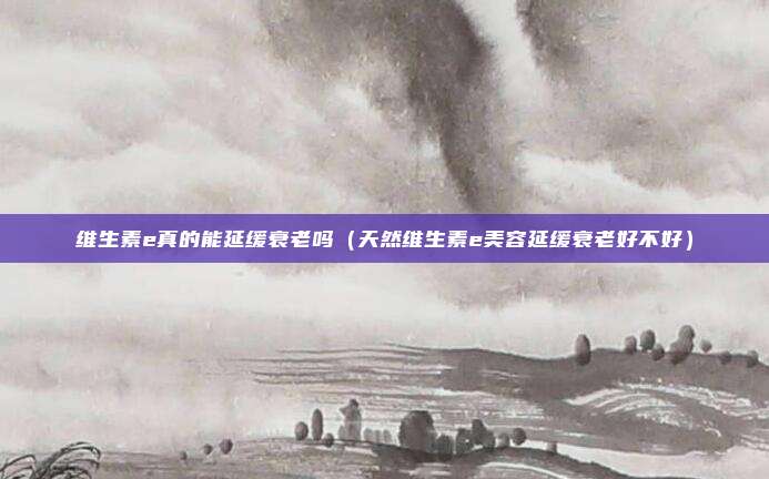 维生素e真的能延缓衰老吗（天然维生素e美容延缓衰老好不好）