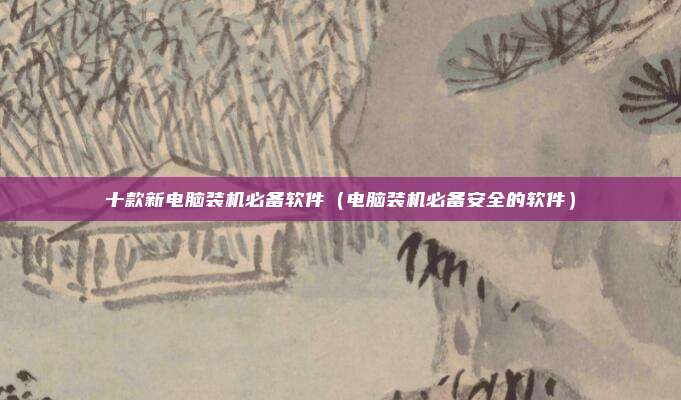 十款新电脑装机必备软件（电脑装机必备安全的软件）