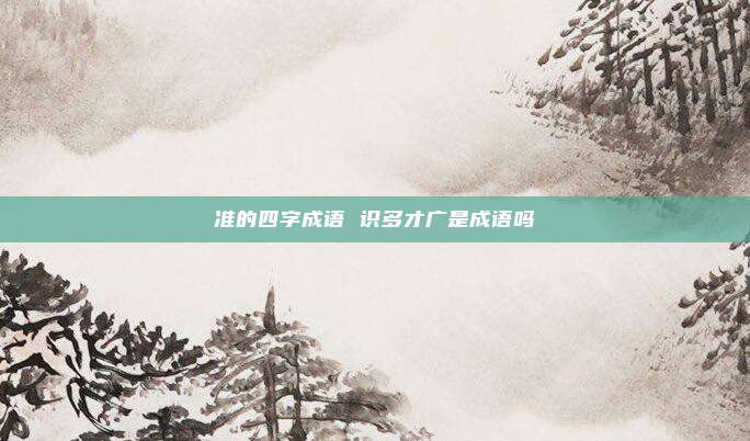 准的四字成语 识多才广是成语吗