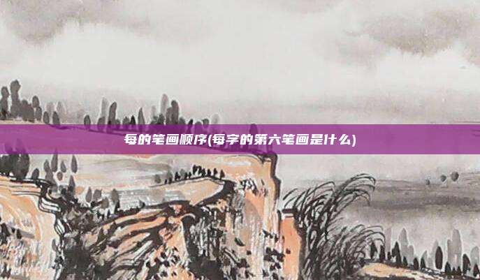 每的笔画顺序(每字的第六笔画是什么)
