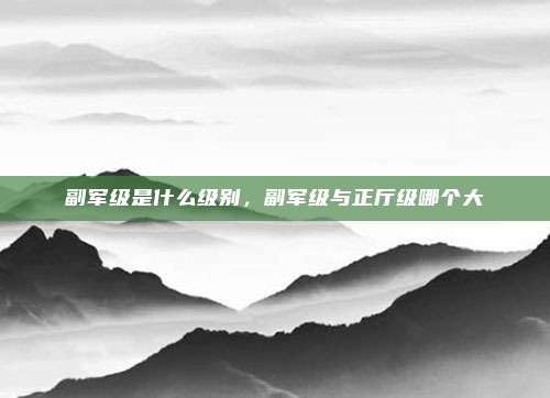 副军级是什么级别，副军级与正厅级哪个大