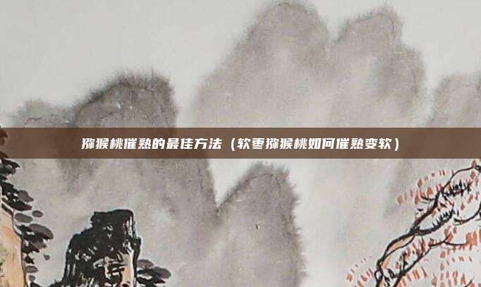 猕猴桃催熟的最佳方法（软枣猕猴桃如何催熟变软）
