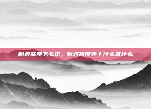 相对高度怎么求,相对高度等于什么减什么