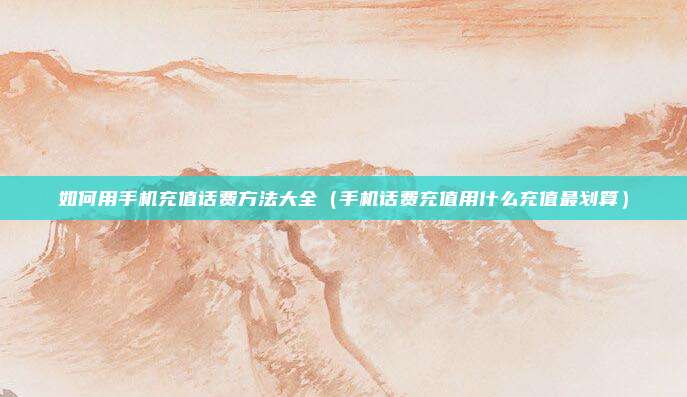 如何用手机充值话费方法大全（手机话费充值用什么充值最划算）