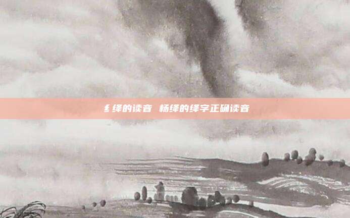 纟绛的读音 杨绛的绛字正确读音