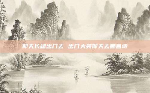 仰天长啸出门去 出门大笑仰天去哪首诗