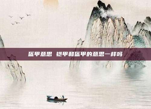 盔甲意思 铠甲和盔甲的意思一样吗