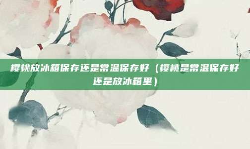 樱桃放冰箱保存还是常温保存好（樱桃是常温保存好还是放冰箱里）