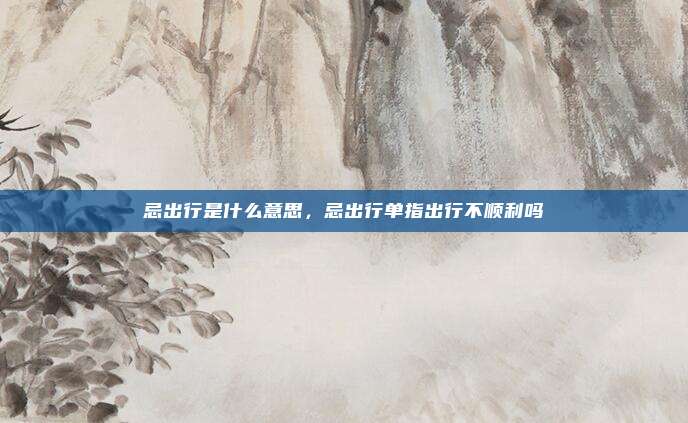 忌出行是什么意思，忌出行单指出行不顺利吗