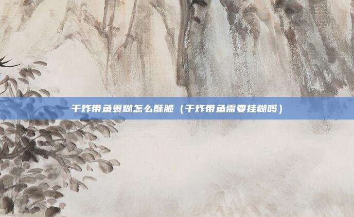 干炸带鱼裹糊怎么酥脆(干炸带鱼需要挂糊吗)
