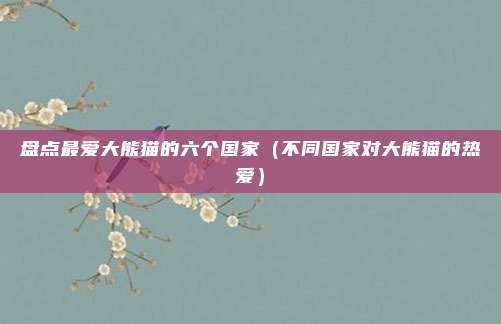 盘点最爱大熊猫的六个国家(不同国家对大熊猫的热爱)