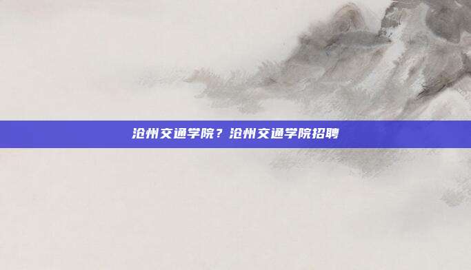 沧州交通学院？沧州交通学院招聘