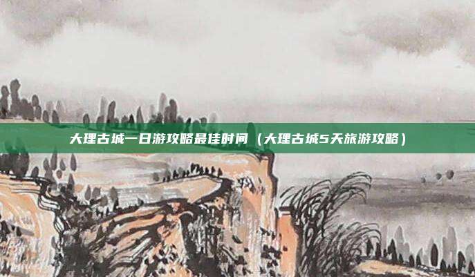 大理古城一日游攻略最佳时间（大理古城5天旅游攻略）