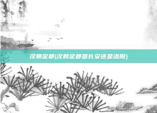 汉朝定都(汉朝定都是长安还是洛阳)