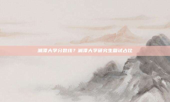 湘潭大学分数线？湘潭大学研究生复试占比