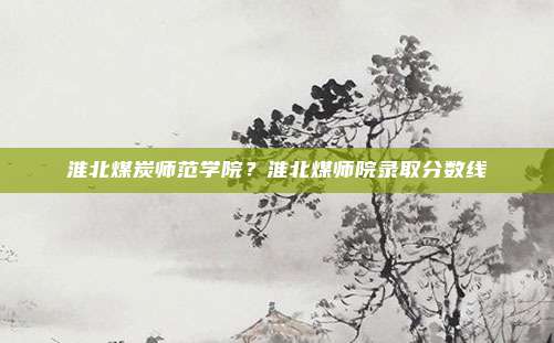 淮北煤炭师范学院？淮北煤师院录取分数线