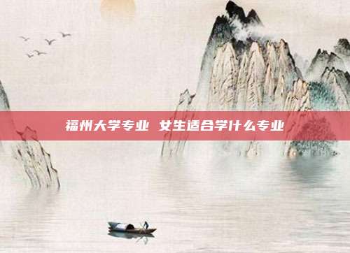福州大学专业 女生适合学什么专业