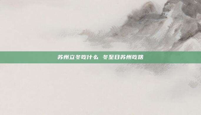 苏州立冬吃什么 冬至日苏州吃啥